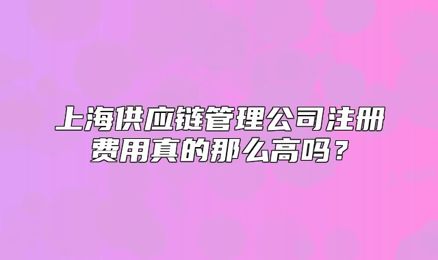 上海供应链管理公司注册费用真的那么高吗?