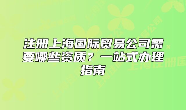 注册上海国际贸易公司需要哪些资质？一站式办理指南