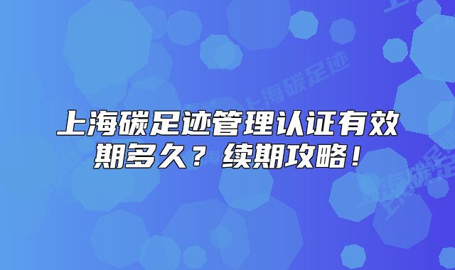 上海碳足迹管理认证有效期多久?续期攻略!