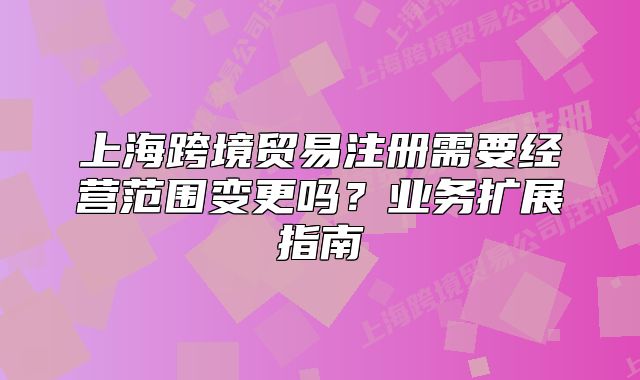上海跨境贸易注册需要经营范围变更吗?业务扩展指南