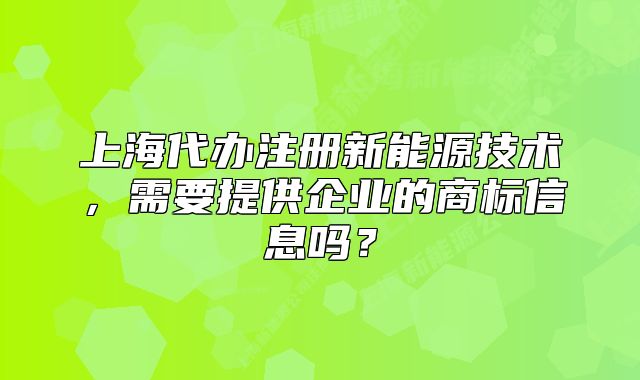 上海代办注册新能源技术,需要提供企业的商标信息吗?