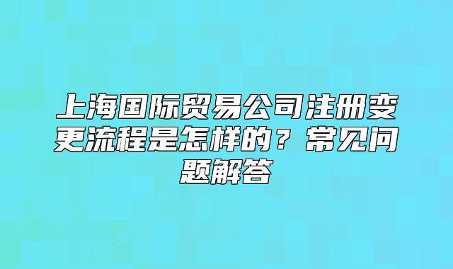 上海国际贸易公司注册变更流程是怎样的?常见问题解答