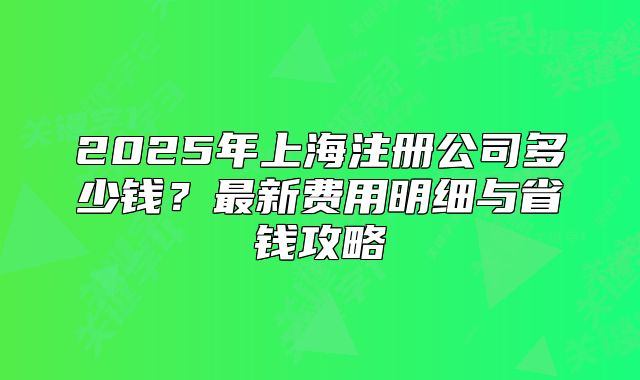 2025年上海注册公司多少钱?最新费用明细与省钱攻略
