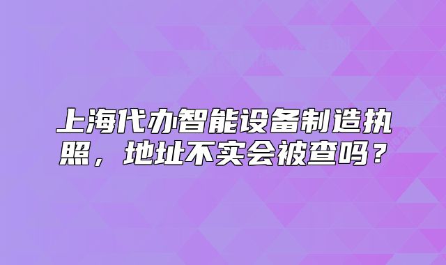 上海代办智能设备制造执照,地址不实会被查吗?