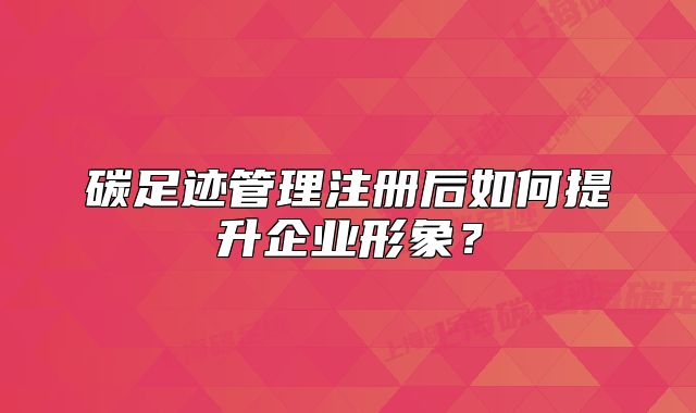 碳足迹管理注册后如何提升企业形象?