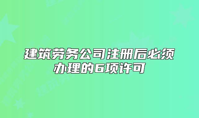 建筑劳务公司注册后必须办理的6项许可