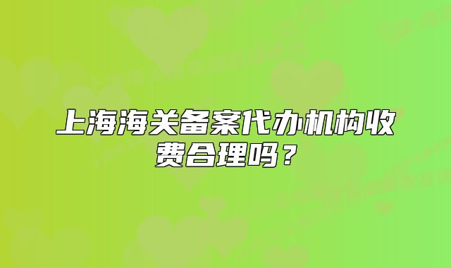 上海海关备案代办机构收费合理吗?
