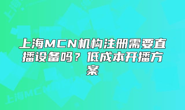 上海MCN机构注册需要直播设备吗?低成本开播方案