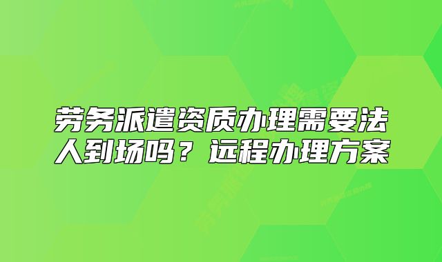 劳务派遣资质办理需要法人到场吗?远程办理方案