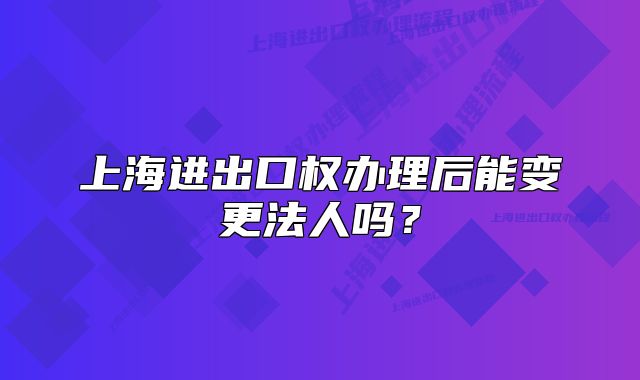 上海进出口权办理后能变更法人吗?