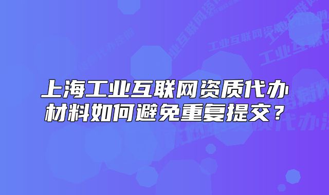 上海工业互联网资质代办材料如何避免重复提交?