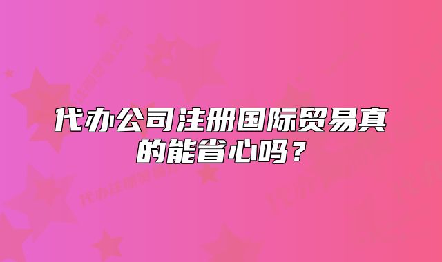 代办公司注册国际贸易真的能省心吗?