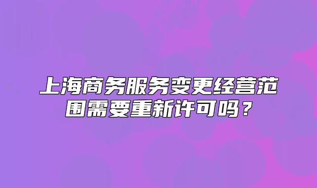 上海商务服务变更经营范围需要重新许可吗？