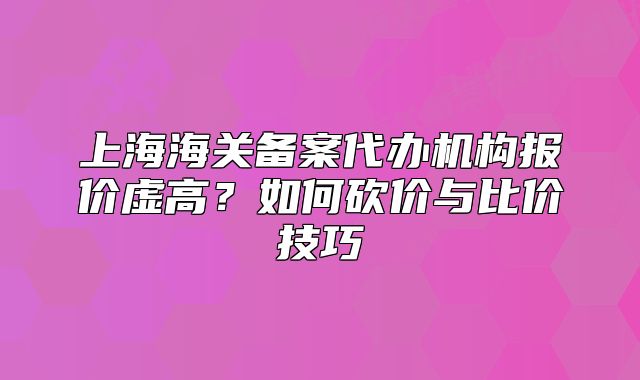 上海海关备案代办机构报价虚高?如何砍价与比价技巧