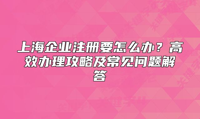 上海企业注册要怎么办？高效办理攻略及常见问题解答