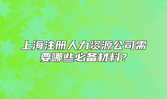 上海注册人力资源公司需要哪些必备材料？