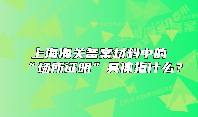 上海海关备案材料中的“场所证明”具体指什么？