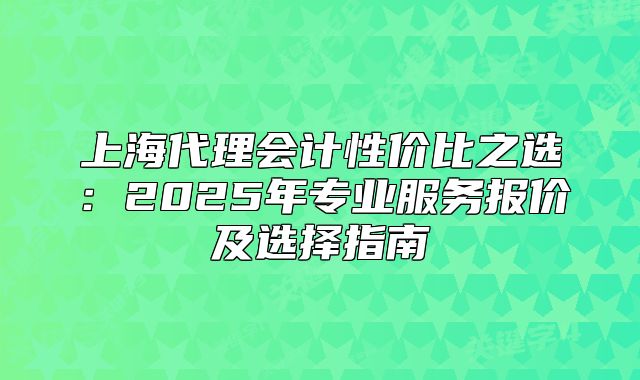 上海代理会计性价比之选：2025年专业服务报价及选择指南