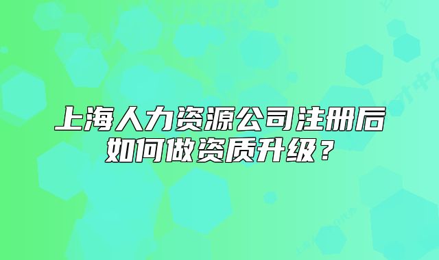 上海人力资源公司注册后如何做资质升级?