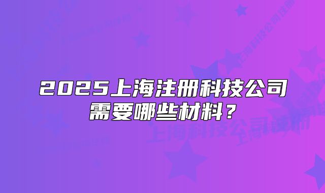 2025上海注册科技公司需要哪些材料?