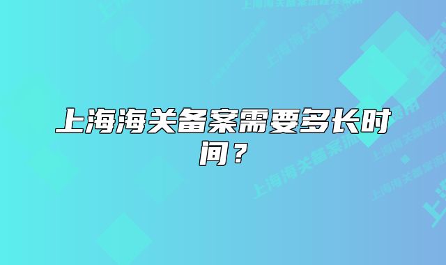 上海海关备案需要多长时间？