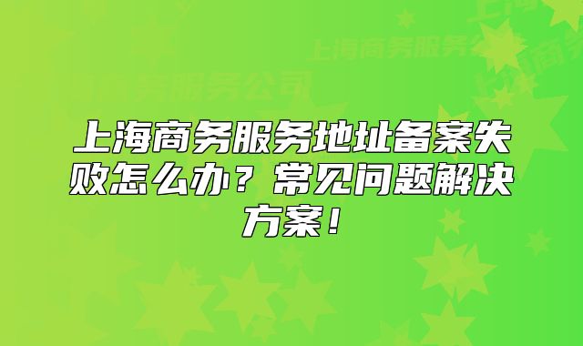 上海商务服务地址备案失败怎么办?常见问题解决方案!