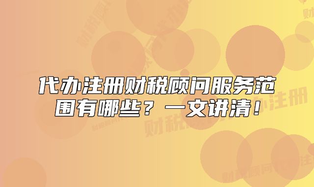 代办注册财税顾问服务范围有哪些?一文讲清!