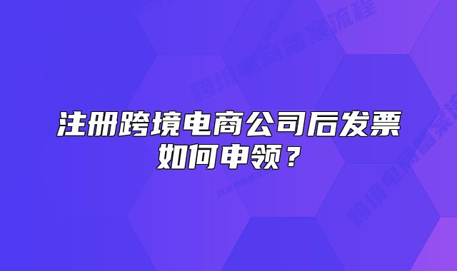 注册跨境电商公司后发票如何申领?