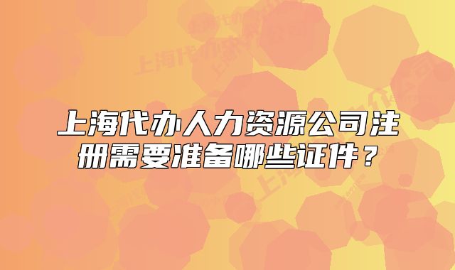 上海代办人力资源公司注册需要准备哪些证件?