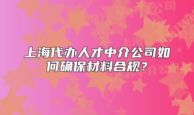 上海代办人才中介公司如何确保材料合规?