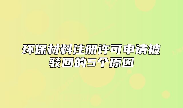 环保材料注册许可申请被驳回的5个原因