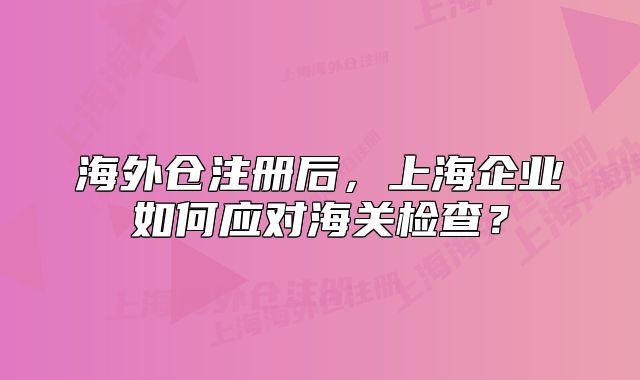 海外仓注册后，上海企业如何应对海关检查？