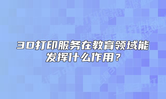 3D打印服务在教育领域能发挥什么作用？