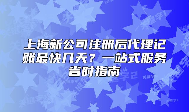 上海新公司注册后代理记账最快几天？一站式服务省时指南
