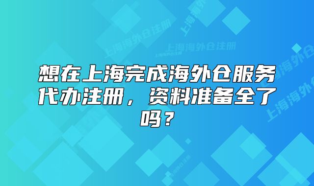 想在上海完成海外仓服务代办注册,资料准备全了吗?