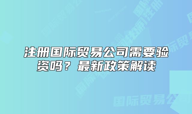 注册国际贸易公司需要验资吗?最新政策解读