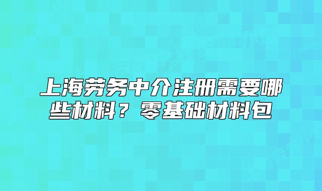 上海劳务中介注册需要哪些材料?零基础材料包