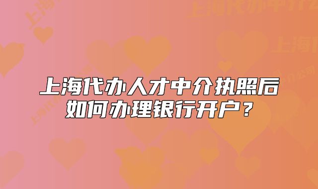 上海代办人才中介执照后如何办理银行开户？