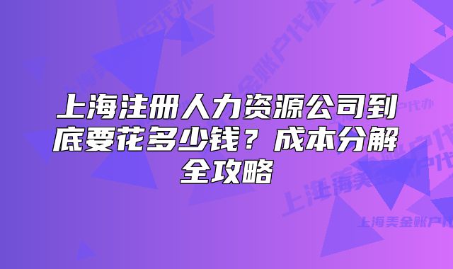 上海注册人力资源公司到底要花多少钱?成本分解全攻略