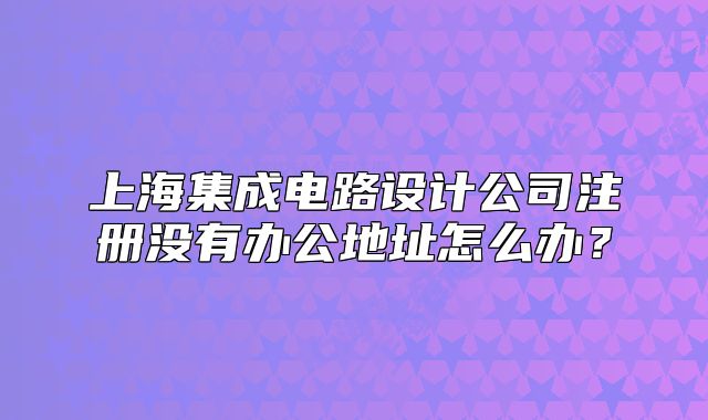 上海集成电路设计公司注册没有办公地址怎么办?