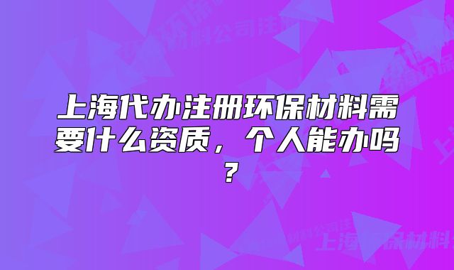 上海代办注册环保材料需要什么资质,个人能办吗?