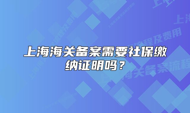 上海海关备案需要社保缴纳证明吗?