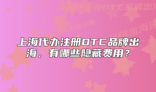 上海代办注册DTC品牌出海，有哪些隐藏费用？
