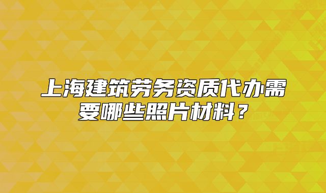 上海建筑劳务资质代办需要哪些照片材料？