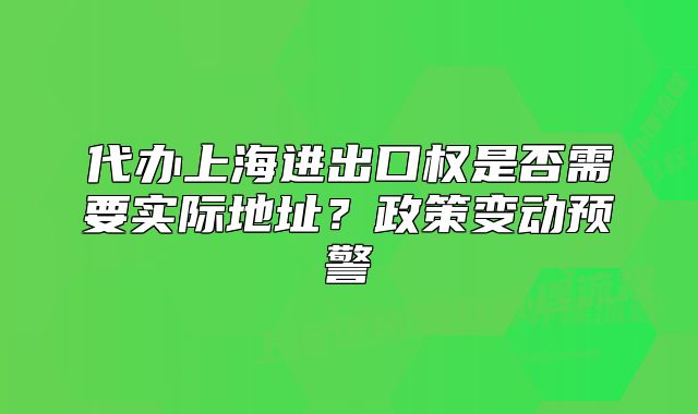 代办上海进出口权是否需要实际地址?政策变动预警