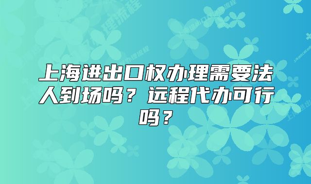 上海进出口权办理需要法人到场吗?远程代办可行吗?