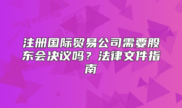 注册国际贸易公司需要股东会决议吗?法律文件指南