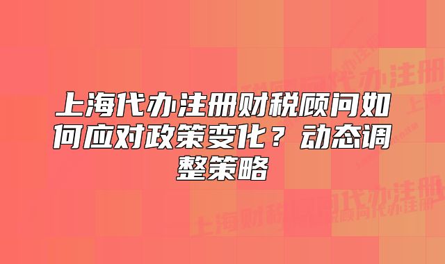 上海代办注册财税顾问如何应对政策变化？动态调整策略