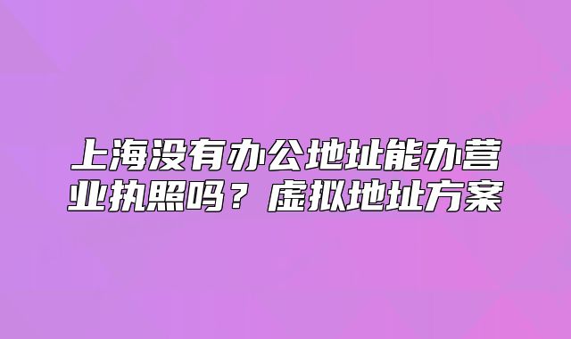 上海没有办公地址能办营业执照吗?虚拟地址方案
