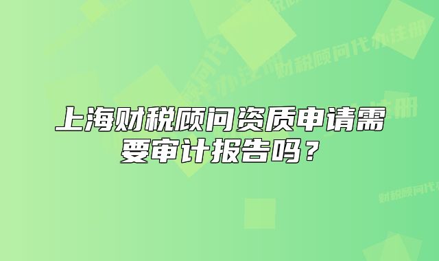 上海财税顾问资质申请需要审计报告吗?
